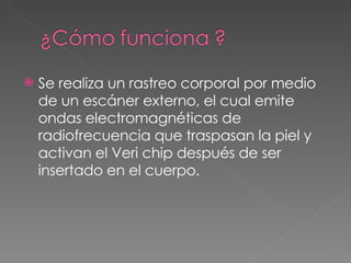 Se realiza un rastreo corporal por medio de un escáner externo, el cual emite ondas electromagnéticas de radiofrecuencia que traspasan la piel y activan el Veri chip después de ser insertado en el cuerpo.  