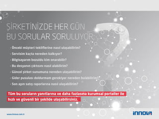 Tüm bu soruların yanıtlarına ve daha fazlasına kurumsal portaller ile
hızlı ve güvenli bir şekilde ulaşabilirsiniz.
- Önceki müşteri tekliﬂerine nasıl ulaşabilirim?
- Servisim kaçta nereden kalkıyor?
- Bilgisayarım bozuldu kim onarabilir?
- Bu dosyanın çıktısını nasıl alabilirim?
- Güncel şirket sunumuna nereden ulaşabilirim?
- Gider pusulası doldurmam gerekiyor nereden bulabilirim?
- Son ayın satış raporlarına nasıl ulaşabilirim?
www.innova.com.tr
 