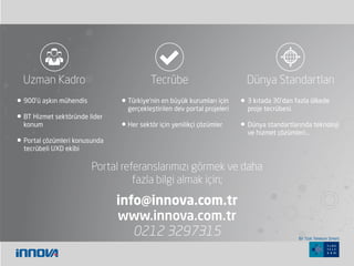 900’ü aşkın mühendis
BT Hizmet sektöründe lider
konum
Portal çözümleri konusunda
tecrübeli UXD ekibi
Türkiye’nin en büyük kurumları için
gerçekleştirilen dev portal projeleri
Her sektör için yenilikçi çözümler
3 kıtada 30’dan fazla ülkede
proje tecrübesi.
Dünya standartlarında teknoloji
ve hizmet çözümleri…
Uzman Kadro Tecrübe Dünya Standartları
Portal referanslarımızı görmek ve daha
fazla bilgi almak için;
info@innova.com.tr
www.innova.com.tr
0212 3297315 Bir Türk Telekom Şirketi.
 