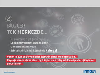 www.innova.com.tr
Veri-m ile tüm belge ve bilgiler otomatik olarak merkezileştirilir,
Kaynağı nerede olursa olsun, ilgili kişilerin en kolay şekilde erişebileceği biçimde
görüntülenir.
Her gün ihtiyaç duyduğunuz bilgiler,
- Doküman yönetim sisteminizde,
- E-postalarınızda veya
- Sabit diskinizin bir köşesinde Kalmaz!
 