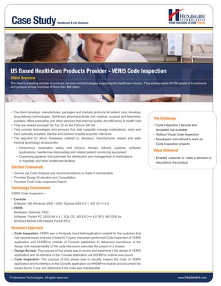 Case Study                          Healthcare & Life Sciences




US Based HealthCare Products Provider - VERI5 Code Inspection
Client Overview
The client is a leading provider of products, services and technologies supporting the Healthcare industry. They employ nearly 40,000 people in 5 continents
and produce annual revenues of more than $88 billion.




   The client develops, manufactures, packages and markets products for patient care; develops
   drug-delivery technologies; distributes pharmaceuticals and medical, surgical and laboratory
                                                                                                                  The Challenge
   supplies; offers consulting and other services that improve quality and efficiency in health care
   They are ranked amongst the Top 25 on the Fortune 500 list                                                      Code Inspection Lifecycle and
   They provide technologies and services that help hospitals manage medications, store and                        templates not available
   track specialty supplies, identify and prevent hospital acquired infections                                     Tedious Visual Code Inspection
   The segment for which Hexaware catered to, develops, manufactures, leases and sells                             Developers not inclined to work on
   medical technology products like                                                                                Code Inspection projects
       Intravenous medication safety and infusion therapy delivery systems, software
       applications, needle-free disposables and related patient monitoring equipment
                                                                                                                  Value Delivered
       Dispensing systems that automate the distribution and management of medications                             Enabled customer to make a decision to
       in hospitals and other healthcare facilities
                                                                                                                   discontinue the product
 Solution Framework
   Carried out Code Analysis and recommendations to make it maintainable
   Provided Design Evaluation and Consultation
   Provided Final Code Inspection Report

 Technology Environment
 VERI5 Code Inspection –
   Console
   Software: MS Windows 2000 / 2003, Sybase ASA 9.0.1, MS VC++ 6.0
   VERI5
   Hardware: Intermec 700C
   Software: Pocket PC 2003 IVA 4.41, SQL CE, MS EVC++ 4.0 SP3, MS SDK for
   Windows Mobile 2003-based Pocket PCs

 Hexaware Approach
   Code Inspection: VERI5 was a thirdparty hand held application created for the customer that
   had several issues and was in beta for 7 years. Hexaware performed Code Inspection of VERI5
   application and HHDBFns module of Console application to determine soundness of the
   design and maintainability of the code Hexaware executed the project in 2 phases
   Design Review: The purpose of this phase was to review and determine if the design of VERI5
   application and its interface to the Console application via HHDBFns module was sound
   Code Inspection: The purpose of this phase was to visually inspect the code of VERI5
   application and its interface to the Console application via HHDBFns module and document the
   issues found, if any and determine if the code was maintainable


© Hexaware Technologies. All rights reserved.                                                                                        www.hexaware.com
 