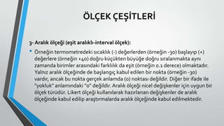 ÖLÇEK ÇEŞİTLERİ
3- Aralık ölçeği (eşit aralıklı-interval ölçek):
• Örneğin termometredeki sıcaklık (-) değerlerden (örneğin -30) başlayıp (+)
değerlere (örneğin +40) doğru küçükten büyüğe doğru sıralanmakta aynı
zamanda birimler arasındaki farklılık da eşit (örneğin 0.1 derece) olmaktadır.
Yalnız aralık ölçeğinde de başlangıç kabul edilen bir nokta (örneğin -30)
vardır, ancak bu nokta gerçek anlamda (0) noktası değildir. Diğer bir ifade ile
"yokluk" anlamındaki "0" değildir. Aralık ölçeği nicel değişkenler için uygun bir
ölçek türüdür. Likert ölçeği kullanılarak hazırlanan değişkenler de aralık
ölçeğinde kabul edilip araştırmalarda aralık ölçeğinde kabul edilmektedir.
 