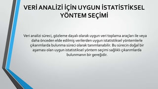 VERİ ANALİZİ İÇİN UYGUN İSTATİSTİKSEL
YÖNTEM SEÇİMİ
Veri analizi süreci, gözleme dayalı olarak uygun veri toplama araçları ile veya
daha önceden elde edilmiş verilerden uygun istatistiksel yöntemlerle
çıkarımlarda bulunma süreci olarak tanımlanabilir. Bu sürecin doğal bir
aşaması olan uygun istatistiksel yöntem seçimi sağlıklı çıkarımlarda
bulunmanın bir gereğidir.
 