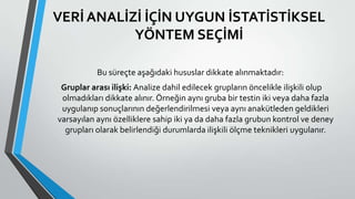VERİ ANALİZİ İÇİN UYGUN İSTATİSTİKSEL
YÖNTEM SEÇİMİ
Bu süreçte aşağıdaki hususlar dikkate alınmaktadır:
Gruplar arası ilişki: Analize dahil edilecek grupların öncelikle ilişkili olup
olmadıkları dikkate alınır. Örneğin aynı gruba bir testin iki veya daha fazla
uygulanıp sonuçlarının değerlendirilmesi veya aynı anakütleden geldikleri
varsayılan aynı özelliklere sahip iki ya da daha fazla grubun kontrol ve deney
grupları olarak belirlendiği durumlarda ilişkili ölçme teknikleri uygulanır.
 