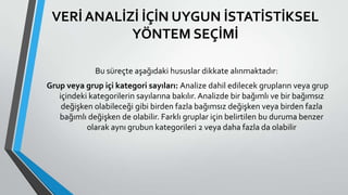 VERİ ANALİZİ İÇİN UYGUN İSTATİSTİKSEL
YÖNTEM SEÇİMİ
Bu süreçte aşağıdaki hususlar dikkate alınmaktadır:
Grup veya grup içi kategori sayıları: Analize dahil edilecek grupların veya grup
içindeki kategorilerin sayılarına bakılır. Analizde bir bağımlı ve bir bağımsız
değişken olabileceği gibi birden fazla bağımsız değişken veya birden fazla
bağımlı değişken de olabilir. Farklı gruplar için belirtilen bu duruma benzer
olarak aynı grubun kategorileri 2 veya daha fazla da olabilir
 