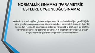 NORMALLİK SINAMASI(PARAMETRİK
TESTLERE UYGUNLUĞU SINAMA)
Verilerin normal dağılım göstermesi parametrik testlerin bir diğer gerekliliğidir.
Yine grupların varyanslarının eşit olması da bazı parametrik testlerin diğer bir
koşuludur. Normallik sınamasının diğer bir yolu da Q-Q grafiğidir. Bu grafikte
beklenen değerler ve gözlenen değerler X-Y eksenlerine yerleşir ve oluşan
doğru üzerinde gözlenen değerlerin konumuna bakılır
 