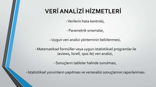VERİ ANALİZİ HİZMETLERİ
-Verilerin hata kontrolü,
- Parametrik sınamalar,
- Uygun veri analizi yönteminin belirlenmesi,
- Matematiksel formüller veya uygun istatistiksel programlar ile
(eviews, lisrell, spss ile) veri analizi,
- Sonuçların tablolar halinde sunulması,
- İstatistiksel yorumların yapılması ve verianalizi sonuçlarının raporlanması.
 