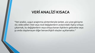 VERİ ANALİZİ KISACA
"Veri analizi, uygun araştırma yöntemleriyle (anket, yüz yüze görüşme
vb.) elde edilen nitel veya nicel değişkenlerin aralarındaki ilişkiyi ortaya
çıkarmak, bu değişkenlerin veya ortaya konan ilişkilerin gelecekte veya
şu anda ulaşılamayan diğer benzer/ilişkili olayları açıklamaktır.”
 