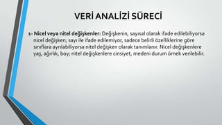 VERİ ANALİZİ SÜRECİ
1- Nicel veya nitel değişkenler: Değişkenin, sayısal olarak ifade edilebiliyorsa
nicel değişken; sayı ile ifade edilemiyor, sadece belirli özelliklerine göre
sınıflara ayrılabiliyorsa nitel değişken olarak tanımlanır. Nicel değişkenlere
yaş, ağırlık, boy; nitel değişkenlere cinsiyet, medeni durum örnek verilebilir.
 