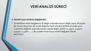 VERİ ANALİZİ SÜRECİ
2- Sürekli veya süreksiz değişkenler:
• Süreklilikten kasıt değişkenin iki değer arasında sonsuz değer sayısı almasıdır.
Bir insanın boyunun alt ve üst değerleri belli olmakla birlikte (örneğin 5cm-
2,50m) bu değerler arasında sonsuz sayıda değer alabilir (1.453m, 1.454m,
1.455m, 1,456m .....). Bu yüzden insan boyu sürekli değişken olarak
tanımlanır.
 