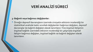VERİ ANALİZİ SÜRECİ
3- Bağımlı veya bağımsız değişkenler:
• Örneğin depresif davranışların üzerinde cinsiyetin etkisinin incelendiği bir
istatistiksel analizde kadın ve erkek değişkenleri bağımsız değişken, depresif
davranışlar da bağımlı değişken olarak tanımlanır.Yine örgütsel iletişimin
örgütsel bağlılık üzerindeki etkisinin incelendiği bir çalışmada örgütsel
iletişim bağımsız değişken, örgütsel bağlılık ise bağımlı değişken olarak
tanımlanır.
 