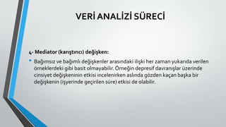 VERİ ANALİZİ SÜRECİ
4- Mediator (karıştırıcı) değişken:
• Bağımsız ve bağımlı değişkenler arasındaki ilişki her zaman yukarıda verilen
örneklerdeki gibi basit olmayabilir. Örneğin depresif davranışlar üzerinde
cinsiyet değişkeninin etkisi incelenirken aslında gözden kaçan başka bir
değişkenin (işyerinde geçirilen süre) etkisi de olabilir.
 