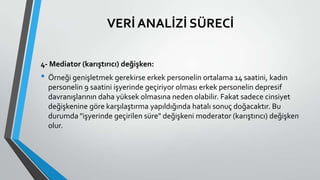 VERİ ANALİZİ SÜRECİ
4- Mediator (karıştırıcı) değişken:
• Örneği genişletmek gerekirse erkek personelin ortalama 14 saatini, kadın
personelin 9 saatini işyerinde geçiriyor olması erkek personelin depresif
davranışlarının daha yüksek olmasına neden olabilir. Fakat sadece cinsiyet
değişkenine göre karşılaştırma yapıldığında hatalı sonuç doğacaktır. Bu
durumda "işyerinde geçirilen süre" değişkeni moderator (karıştırıcı) değişken
olur.
 
