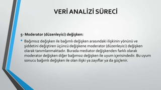 VERİ ANALİZİ SÜRECİ
5- Moderator (düzenleyici) değişken:
• Bağımsız değişken ile bağımlı değişken arasındaki ilişkinin yönünü ve
şiddetini değiştiren üçüncü değişkene moderator (düzenleyici) değişken
olarak tanımlanmaktadır. Burada mediator değişkenden farklı olarak
moderator değişken diğer bağımsız değişken ile uyum içerisindedir. Bu uyum
sonucu bağımlı değişken ile olan ilişki ya zayıflar ya da güçlenir.
 