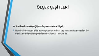 ÖLÇEK ÇEŞİTLERİ
1- Sınıflandırma ölçeği (sınıflayıcı-nominal ölçek):
• Nominal ölçekten elde edilen puanlar miktar veya oran göstermezler. Bu
ölçekten elde edilen puanların ortalaması alınamaz.
 