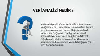 VERİ ANALİZİ NEDİR ?
Veri analizi çeşitli yöntemlerle elde edilen verinin
içeriğini sentez etmek olarak tanımlanabilir. Burada
veri, deney nesnesinin değeri (değişken) olarak
kabul edilir. Değişkenin özelliği miktar olarak
açıklanabiliyorsa veri nicel değişken (nitel veri);
değişkenin özelliği miktar olarak açıklanamıyor
ancak sınıflandırılabiliyorsa veri nitel değişken (nitel
veri) olarak tanımlanır.
 