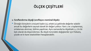 ÖLÇEK ÇEŞİTLERİ
1- Sınıflandırma ölçeği (sınıflayıcı-nominal ölçek):
• Örneğin bireylerin cinsiyeti kadın (1), erkek (2) şeklinde değerler alabilir
ancak bu değerlerin sayısal olarak bir değeri yoktur.Yani 1 ve 2 toplanmaz,
ortalaması alınmaz, bölme yapılmaz. Aynı zamanda bu ölçekteki 2, 1'in iki
katı olarak da düşünülemez. Bu ölçek türündeki değişkenler için frekans,
yüzde ve ki-kare istatistikleri hesaplanabilir.
 