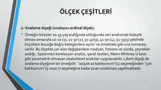 ÖLÇEK ÇEŞİTLERİ
2- Sıralama ölçeği (sıralayıcı-ordinal ölçek):
• Örneğin bireyler 10-55 yaş aralığında olduğunda veri analizinde kolaylık
olması amacıyla 10-20 (1), 21-30 (2), 31-40(3), 41-50 (4), 51-55(5) şeklinde
küçükten büyüğe doğru kategorilere ayrılır ve örnekteki gibi sıra numarası
verilir. Bu ölçekte yer alan değişkenlere medyan, frekans ve yüzde, çeyrekler
aralığı , Spearmen korelasyon analizi, işaret testleri, MannWhitney U testi
gibi parametrik olmayan istatistiksel analizler uygulanabilir. Likert ölçeği de
sıralama ölçeğinin bir örneğidir. "az/çok az katılıyorum"(1) seçeneğinden "çok
katılıyorum"(5 veya 7) seçeneğine kadar puan sıralaması yapılmaktadır.
 