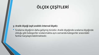ÖLÇEK ÇEŞİTLERİ
3- Aralık ölçeği (eşit aralıklı-interval ölçek):
• Sıralama ölçeğinin daha gelişmiş türüdür.Aralık ölçeğinde sıralama ölçeğinde
olduğu gibi kategoriler sıralanmakta aynı zamanda kategoriler arasındaki
farklar karşılaştırılabilmektedir.
 