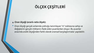 ÖLÇEK ÇEŞİTLERİ
4- Oran ölçeği (oranlı-ratio ölçek):
• Oran ölçeği gerçek anlamda yokluğu tanımlayan "0" noktasına sahip ve
değişkenin gerçek miktarını ifade eden puanlardan oluşur. Bu puanlar
arasında aralık ölçeğinden farklı olarak oransal karşılaştırmalar yapılabilir.
 
