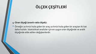 ÖLÇEK ÇEŞİTLERİ
4- Oran ölçeği (oranlı-ratio ölçek):
• Örneğin 20 km/s hızla giden bir araç 10 km/s hızla giden bir araçtan iki kat
daha hızlıdır. İstatistiksel analizler için en uygun oran ölçeğinde ve aralık
ölçeğinde elde edilen değişkenlerdir.
 