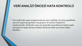 VERİ ANALİZİ ÖNCESİ HATA KONTROLÜ
• Veri analizinde uygun programa (excel, spss, mathlab, vb.) giriş yapıldıktan
sonra ilk yapılması gereken veri girişinin ve verilerin hatalarının
incelenmesidir.Verilerden veya veri girişinden kaynaklanan hatalar analiz
sonuçlarının hatalı olmasına dolaylı olarak da hatalı yorumlara neden
olacaktır.
 