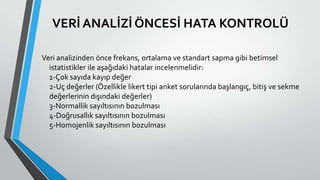 VERİ ANALİZİ ÖNCESİ HATA KONTROLÜ
Veri analizinden önce frekans, ortalama ve standart sapma gibi betimsel
istatistikler ile aşağıdaki hatalar incelenmelidir:
1-Çok sayıda kayıp değer
2-Uç değerler (Özellikle likert tipi anket sorularında başlangıç, bitiş ve sekme
değerlerinin dışındaki değerler)
3-Normallik sayıltısının bozulması
4-Doğrusallık sayıltısının bozulması
5-Homojenlik sayıltısının bozulması
 