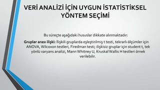 VERİ ANALİZİ İÇİN UYGUN İSTATİSTİKSEL
YÖNTEM SEÇİMİ
Bu süreçte aşağıdaki hususlar dikkate alınmaktadır:
Gruplar arası ilişki: İlişkili gruplarda eşleştirilmiş t testi, tekrarlı ölçümler için
ANOVA,Wilcoxon testleri, Firedman testi; ilişkisiz gruplar için student t, tek
yönlü varyans analizi, MannWhitney U, KruskalWallis H testleri örnek
verilebilir.
 