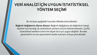 VERİ ANALİZİ İÇİN UYGUN İSTATİSTİKSEL
YÖNTEM SEÇİMİ
Bu süreçte aşağıdaki hususlar dikkate alınmaktadır:
Bağımlı değişkenin ölçme düzeyi: Bağımlı değişkene ait değerlerin hangi
ölçekte hazırlandığı da istatistiksel yöntem türünü belirlemektedir. Çünkü
istatistiksel testlerin tümü her ölçek türü için uygun değildir. Burada
parametrik ve non-parametrik testler kavramı ortaya çıkmaktadır.
 