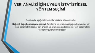 VERİ ANALİZİ İÇİN UYGUN İSTATİSTİKSEL
YÖNTEM SEÇİMİ
Bu süreçte aşağıdaki hususlar dikkate alınmaktadır:
Bağımlı değişkenin ölçme düzeyi: Sınıflama ve sıralama ölçeğindeki veriler için
non-parametrik testler eşit aralıklı ve oran ölçeğindeki veriler için parametrik
testler uygulanabilmektedir.
 