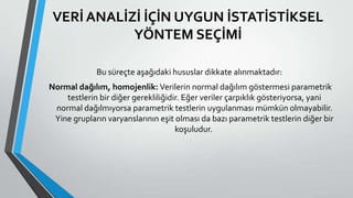 VERİ ANALİZİ İÇİN UYGUN İSTATİSTİKSEL
YÖNTEM SEÇİMİ
Bu süreçte aşağıdaki hususlar dikkate alınmaktadır:
Normal dağılım, homojenlik: Verilerin normal dağılım göstermesi parametrik
testlerin bir diğer gerekliliğidir. Eğer veriler çarpıklık gösteriyorsa, yani
normal dağılmıyorsa parametrik testlerin uygulanması mümkün olmayabilir.
Yine grupların varyanslarının eşit olması da bazı parametrik testlerin diğer bir
koşuludur.
 