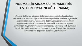 NORMALLİK SINAMASI(PARAMETRİK
TESTLERE UYGUNLUĞU SINAMA)
. Normal dağılımda gözlenen değerler doğrunun etrafında yoğunlaşır.
Normallik sınamasında çarpıklık ve basıklık değerleri de incelenir. Eğer veriler
çarpıklık gösteriyorsa, yani normal dağılmıyorsa parametrik testlerin
uygulanması mümkün olmayabilir. Normallik sınamasında hipotez
testlerinden de yararlanılmaktadır. Kolmogorov-Smirnov Z testi bunlardan
biridir. Normallik sınaması tek örneklem için yapıldığı gibi karşılaştırma
testlerinde çok değişkenli olarak da yapılmaktadır.
 