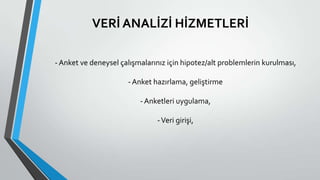 VERİ ANALİZİ HİZMETLERİ
-Anket ve deneysel çalışmalarınız için hipotez/alt problemlerin kurulması,
-Anket hazırlama, geliştirme
-Anketleri uygulama,
-Veri girişi,
 
