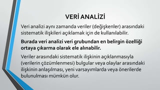 VERİ ANALİZİ
Veri analizi aynı zamanda veriler (değişkenler) arasındaki
sistematik ilişkileri açıklamak için de kullanılabilir.
Burada veri analizi veri grubundan en belirgin özelliği
ortaya çıkarma olarak ele alınabilir.
Veriler arasındaki sistematik ilişkinin açıklanmasıyla
(verilerin çözümlenmesi) bulgular veya olaylar arasındaki
ilişkinin anlaşılması, yeni varsayımlarda veya önerilerde
bulunulması mümkün olur.
 