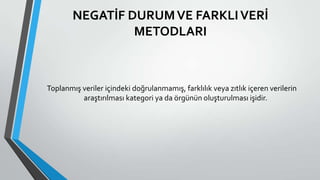 NEGATİF DURUMVE FARKLIVERİ
METODLARI
Toplanmış veriler içindeki doğrulanmamış, farklılık veya zıtlık içeren verilerin
araştırılması kategori ya da örgünün oluşturulması işidir.
 