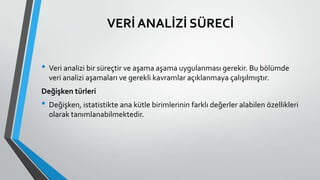 VERİ ANALİZİ SÜRECİ
• Veri analizi bir süreçtir ve aşama aşama uygulanması gerekir. Bu bölümde
veri analizi aşamaları ve gerekli kavramlar açıklanmaya çalışılmıştır.
Değişken türleri
• Değişken, istatistikte ana kütle birimlerinin farklı değerler alabilen özellikleri
olarak tanımlanabilmektedir.
 
