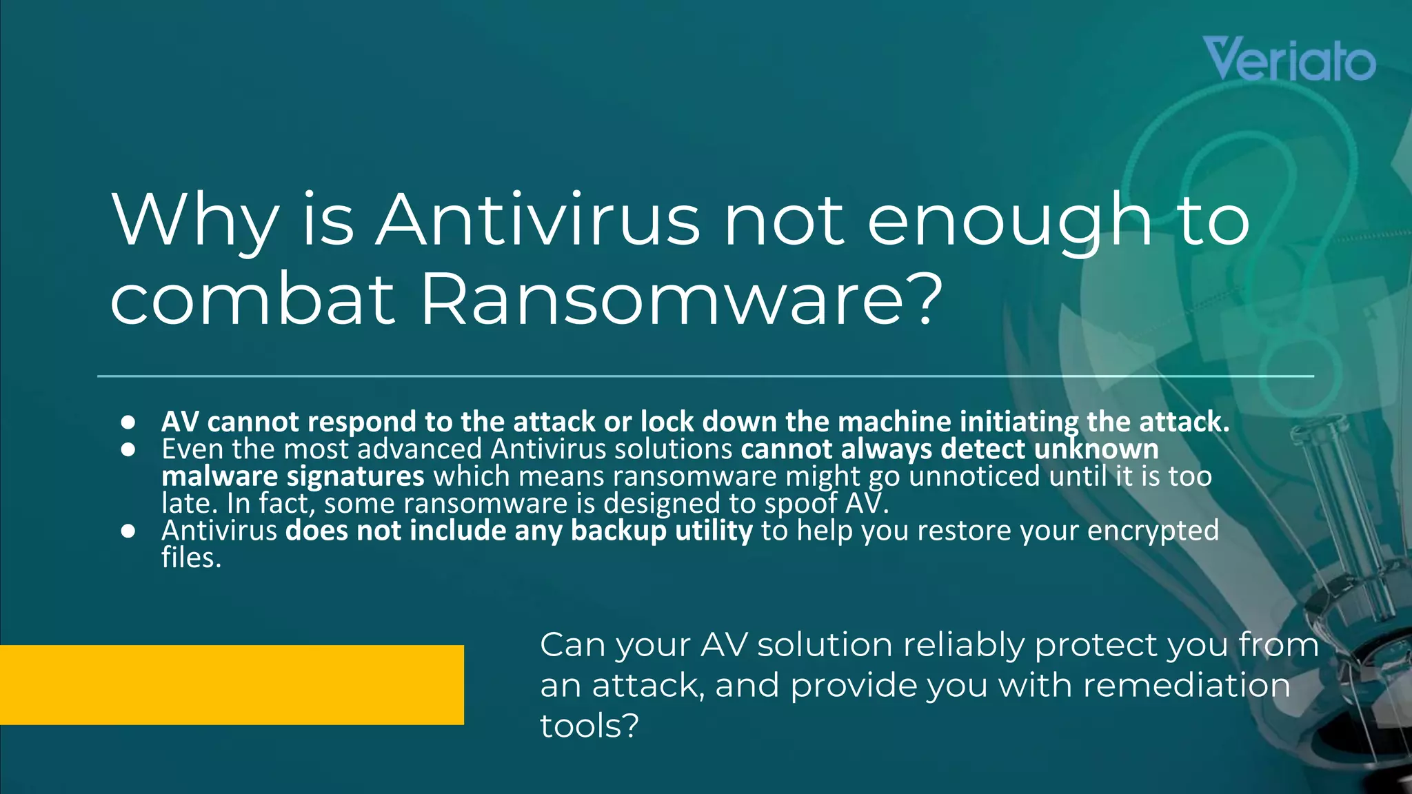 Confidential
Why is Antivirus not enough to
combat Ransomware?
● AV cannot respond to the attack or lock down the machine initiating the attack.
● Even the most advanced Antivirus solutions cannot always detect unknown
malware signatures which means ransomware might go unnoticed until it is too
late. In fact, some ransomware is designed to spoof AV.
● Antivirus does not include any backup utility to help you restore your encrypted
files.
Can your AV solution reliably protect you from
an attack, and provide you with remediation
tools?
 