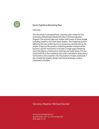 Verica Sightline Marketing Plan

Summary

This document is excerpted from a business plan written for the
University of Washington Medical Product Commercialization
Program. The business plan was written with a team of three people
including myself as one of the team leaders. The marketing section
following this was written by me as my primary contribution to the
project. It lays out the product marketing position and part of the
business case for investment. It includes a single page marketing
story intended as a hand-out at meetings and trade shows. It is the
emotional link in the marketing story and is intended to draw poten-
tial investors and customers into the product’s mission and brand. I
also created the graphic design and industrial design content
contained in the plan.




Domenic Stephen Michael Giuntoli


dsmg.connect@gmail.com
www.linkedin.com/in/domenicgiuntoli
206 992 3712
 