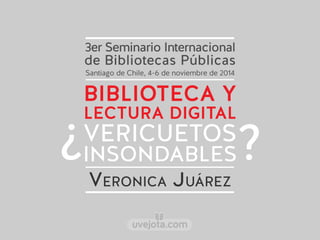 3er Seminario Internacional 
de Bibliotecas Públicas 
Santiago de Chile, 4-6 de noviembre de 2014 
BIBLIOTECA Y 
LECTURA DIGITAL 
VERICUETOS 
INSONDABLES ¿ ? 
VERONICA JUÁREZ 
uvejota.com 
 