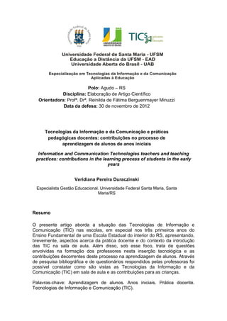 Polo: Agudo – RS
Disciplina: Elaboração de Artigo Científico
Orientadora: Profª. Drª. Reinilda de Fátima Berguenmayer Minuzzi
Data da defesa: 30 de novembro de 2012
Tecnologias da Informação e da Comunicação e práticas
pedagógicas docentes: contribuições no processo de
aprendizagem de alunos de anos iniciais
Information and Communication Technologies teachers and teaching
practices: contributions in the learning process of students in the early
years
Veridiana Pereira Duraczinski
Especialista Gestão Educacional. Universidade Federal Santa Maria, Santa
Maria/RS
Resumo
O presente artigo aborda a situação das Tecnologias de Informação e
Comunicação (TIC) nas escolas, em especial nos três primeiros anos do
Ensino Fundamental de uma Escola Estadual do interior do RS, apresentando,
brevemente, aspectos acerca da prática docente e do contexto da introdução
das TIC na sala de aula. Além disso, sob esse foco, trata de questões
envolvidas na formação dos professores nesta inserção tecnológica e as
contribuições decorrentes deste processo na aprendizagem de alunos. Através
de pesquisa bibliográfica e de questionários respondidos pelas professoras foi
possível constatar como são vistas as Tecnologias da Informação e da
Comunicação (TIC) em sala de aula e as contribuições para as crianças.
Palavras-chave: Aprendizagem de alunos. Anos iniciais. Prática docente.
Tecnologias de Informação e Comunicação (TIC).
 