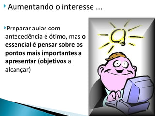  Aumentando    o interesse ...

Preparar aulas com
antecedência é ótimo, mas o
essencial é pensar sobre os
pontos mais importantes a
apresentar (objetivos a
alcançar)
 