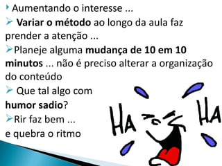  Aumentando   o interesse ...
 Variar o método ao longo da aula faz
prender a atenção ...
Planeje alguma mudança de 10 em 10
minutos ... não é preciso alterar a organização
do conteúdo
 Que tal algo com
humor sadio?
Rir faz bem ...
e quebra o ritmo
 