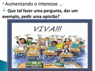  Aumentando   o interesse ...
 Que tal fazer uma pergunta, dar um
exemplo, pedir uma opinião?
 