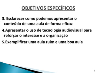OBJETIVOS ESPECÍFICOS
3. Esclarecer como podemos apresentar o
 conteúdo de uma aula de forma eficaz
4.Apresentar o uso de tecnologia audiovisual para
 reforçar o interesse e a organização
5.Exemplificar uma aula ruim e uma boa aula




                                                    2
 