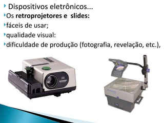  Dispositivos   eletrônicos...
Os  retroprojetores e slides:
fáceis de usar;
qualidade visual:
dificuldade de produção (fotografia, revelação, etc.),
 