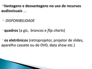 Vantagens  e desvantagens no uso de recursos
audiovisuais ...

   DISPONIBILIDADE

•   quadros (a giz, brancos e flip charts)

•os eletrônicos (retroprojetor, projetor de slides,
aparelho cassete ou de DVD, data show etc.)
 
