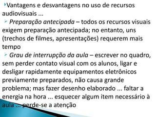 Vantagens   e desvantagens no uso de recursos
audiovisuais ...
  Preparação antecipada – todos os recursos visuais

exigem preparação antecipada; no entanto, uns
(trechos de filmes, apresentações) requerem mais
tempo
  Grau de interrupção da aula – escrever no quadro,

sem perder contato visual com os alunos, ligar e
desligar rapidamente equipamentos eletrônicos
previamente preparados, não causa grande
problema; mas fazer desenho elaborado ... faltar a
energia na hora ... esquecer algum item necessário à
aula ... perde-se a atenção
 