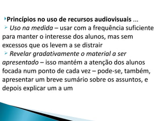 Princípios no uso de recursos audiovisuais ...
  Uso na medida – usar com a frequência suficiente

para manter o interesse dos alunos, mas sem
excessos que os levem a se distrair
  Revelar gradativamente o material a ser

apresentado – isso mantém a atenção dos alunos
focada num ponto de cada vez – pode-se, também,
apresentar um breve sumário sobre os assuntos, e
depois explicar um a um
 