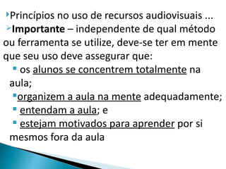 Princípios no uso de recursos audiovisuais ...
Importante – independente de qual método

ou ferramenta se utilize, deve-se ter em mente
que seu uso deve assegurar que:
   os alunos se concentrem totalmente na
 aula;
  organizem a aula na mente adequadamente;
   entendam a aula; e
   estejam motivados para aprender por si
 mesmos fora da aula
 