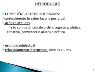 INTRODUÇÃO

COMPETÊNCIAS DOS PROFESSORES:
oconhecimento (o saber fazer e posturas)
o ações e atitudes
    osão competências de ordem cognitiva, afetiva,
   conativa (convencer o aluno) e prática


estímulo intelectual
relacionamento interpessoal com os alunos




                                                     3
 